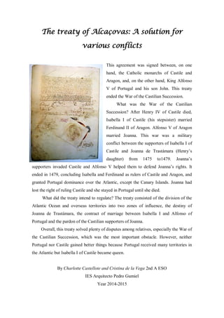 The treaty of Alcaçovas: A solution for
various conflicts
This agreement was signed between, on one
hand, the Catholic monarchs of Castile and
Aragon, and, on the other hand, King Alfonso
V of Portugal and his son John. This treaty
ended the War of the Castilian Succession.
What was the War of the Castilian
Succession? After Henry IV of Castile died,
Isabella I of Castile (his stepsister) married
Ferdinand II of Aragon. Alfonso V of Aragon
married Joanna. This war was a military
conflict between the supporters of Isabella I of
Castile and Joanna de Trastámara (Henry’s
daughter) from 1475 to1479. Joanna’s
supporters invaded Castile and Alfonso V helped them to defend Joanna’s rights. It
ended in 1479, concluding Isabella and Ferdinand as rulers of Castile and Aragon, and
granted Portugal dominance over the Atlantic, except the Canary Islands. Joanna had
lost the right of ruling Castile and she stayed in Portugal until she died.
What did the treaty intend to regulate? The treaty consisted of the division of the
Atlantic Ocean and overseas territories into two zones of influence, the destiny of
Joanna de Trastámara, the contract of marriage between Isabella I and Alfonso of
Portugal and the pardon of the Castilian supporters of Joanna.
Overall, this treaty solved plenty of disputes among relatives, especially the War of
the Castilian Succession, which was the most important obstacle. However, neither
Portugal nor Castile gained better things because Portugal received many territories in
the Atlantic but Isabella I of Castile became queen.
By Charlotte Castellote and Cristina de la Vega 2nd A ESO
IES Arquitecto Pedro Gumiel
Year 2014-2015
 