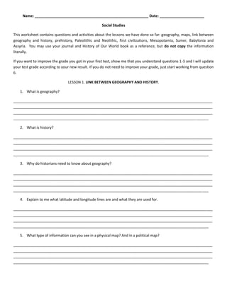 Name: ________________________________________________________ Date: ______________________ 
Social Studies 
This worksheet contains questions and activities about the lessons we have done so far: geography, maps, link between geography and history, prehistory, Paleolithic and Neolithic, first civilizations, Mesopotamia, Sumer, Babylonia and Assyria. You may use your journal and History of Our World book as a reference, but do not copy the information literally. 
If you want to improve the grade you got in your first test, show me that you understand questions 1-5 and I will update your test grade according to your new result. If you do not need to improve your grade, just start working from question 6. 
LESSON 1. LINK BETWEEN GEOGRAPHY AND HISTORY. 
1. What is geography? 
__________________________________________________________________________________________________ __________________________________________________________________________________________________ __________________________________________________________________________________________________ ________________________________________________________________________________________________ 
2. What is history? 
__________________________________________________________________________________________________ __________________________________________________________________________________________________ __________________________________________________________________________________________________ ________________________________________________________________________________________________ 
3. Why do historians need to know about geography? 
__________________________________________________________________________________________________ __________________________________________________________________________________________________ __________________________________________________________________________________________________ ________________________________________________________________________________________________ 
4. Explain to me what latitude and longitude lines are and what they are used for. 
__________________________________________________________________________________________________ __________________________________________________________________________________________________ __________________________________________________________________________________________________ ________________________________________________________________________________________________ 
5. What type of information can you see in a physical map? And in a political map? 
__________________________________________________________________________________________________ __________________________________________________________________________________________________ __________________________________________________________________________________________________ ________________________________________________________________________________________________ 
 