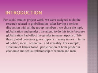 For social studies project work, we were assigned to do the 
research related to globalisation . after having a serious 
discussion with all the group members , we chose the topic 
globalisation and gender . we attend to do this topic because 
globalisation had effect the gender in many aspects of life. 
these global processes gives impacts in many issues in terms 
of politic, social, economic , and sexuality. For example, 
structure of labour force , participation of both gender in 
economic and sexual relationship of women and men. 
 