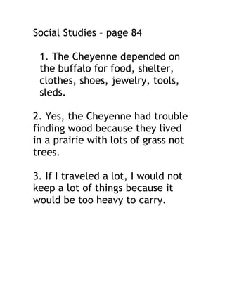 Social Studies – page 84

 1. The Cheyenne depended on
 the buffalo for food, shelter,
 clothes, shoes, jewelry, tools,
 sleds.

2. Yes, the Cheyenne had trouble
finding wood because they lived
in a prairie with lots of grass not
trees.

3. If I traveled a lot, I would not
keep a lot of things because it
would be too heavy to carry.
 