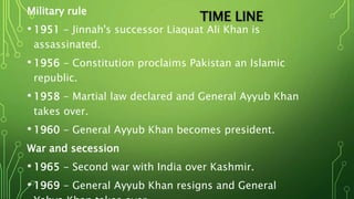 Military rule
• 1951 - Jinnah's successor Liaquat Ali Khan is
assassinated.
• 1956 - Constitution proclaims Pakistan an Islamic
republic.
• 1958 - Martial law declared and General Ayyub Khan
takes over.
• 1960 - General Ayyub Khan becomes president.
War and secession
• 1965 - Second war with India over Kashmir.
• 1969 - General Ayyub Khan resigns and General
TIME LINE
 