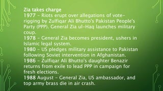 Zia takes charge
1977 - Riots erupt over allegations of vote-
rigging by Zulfiqar Ali Bhutto's Pakistan People's
Party (PPP). General Zia ul-Haq launches military
coup.
1978 - General Zia becomes president, ushers in
Islamic legal system.
1980 - US pledges military assistance to Pakistan
following Soviet intervention in Afghanistan.
1986 - Zulfiqar Ali Bhutto's daughter Benazir
returns from exile to lead PPP in campaign for
fresh elections.
1988 August - General Zia, US ambassador, and
top army brass die in air crash.
 