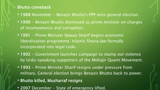 Bhutto comeback
• 1988 November - Benazir Bhutto's PPP wins general election.
• 1990 - Benazir Bhutto dismissed as prime minister on charges
of incompetence and corruption.
• 1991 - Prime Minister Nawaz Sharif begins economic
liberalisation programme. Islamic Sharia law formally
incorporated into legal code.
• 1992 - Government launches campaign to stamp out violence
by Urdu-speaking supporters of the Mohajir Quami Movement.
• 1993 - Prime Minister Sharif resigns under pressure from
military. General election brings Benazir Bhutto back to power.
• Bhutto killed, Musharraf resigns
• 2007 December - State of emergency lifted.
 