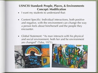 USNCSS Standard: People, Places, & Environments Concept: Modification I want my students to understand that: Content Specific: Individual interactions, both positive and negative, with the environment can change the way a person feels about him/herself and the people they encounter.  Global Statement: “As man interacts with his physical and social environment, both her and he environment are changed” (Taba, 1971). 
