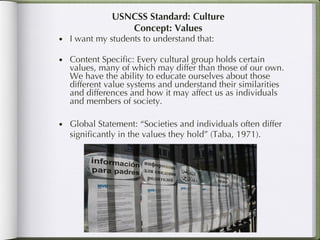 USNCSS Standard: Culture Concept: Values I want my students to understand that: Content Specific: Every cultural group holds certain values, many of which may differ than those of our own. We have the ability to educate ourselves about those different value systems and understand their similarities and differences and how it may affect us as individuals and members of society. Global Statement: “Societies and individuals often differ significantly in the values they hold” (Taba, 1971). 