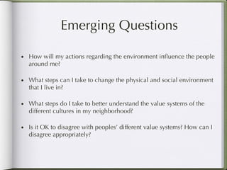 Emerging Questions How will my actions regarding the environment influence the people around me? What steps can I take to change the physical and social environment that I live in? What steps do I take to better understand the value systems of the different cultures in my neighborhood?  Is it OK to disagree with peoples’ different value systems? How can I disagree appropriately?  