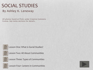 SOCIAL STUDIES
By Ashley K. Leneway

All photos found at Flickr under Creative Commons
license. See notes sections for details.




       Lesson One: What is Social Studies?

       Lesson Two: All About Communities

       Lesson Three: Types of Communities

       Lesson Four: Careers in Communities
 