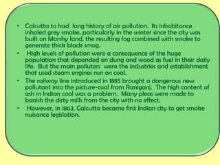• Calcutta to had long history of air pollution. Its inhabitance
inhaled grey smoke, particularly in the winter since the city was
built on Marshy land, the resulting fog combined with smoke to
generate thick black smog.
• High levels of pollution were a consequence of the huge
population that depended on dung and wood as fuel in their daily
life. But the main polluters were the industries and establishment
that used steam engines run on coal.
• The railway line introduced in 1885 brought a dangerous new
pollutant into the picture-coal from Raniganj. The high content of
ash in Indian coal was a problem. Many pleas were made to
banish the dirty mills from the city with no effect.
• However, in 1863, Calcutta became first Indian city to get smoke
nuisance legislation.
 