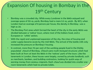 Expansion Of housing in Bombay in the
19th Century
• Bombay was a crowded city. While every Londoner in the 1840s enjoyed and
average space of 155 sq. yards, Bombay had a mere 9.5 sq. yards . By 1872, when
London had an average of 8 persons per house, the density in Bombay was a
high as 20.
• The Bombay Fort area which formed the heart of the city in the early 1800s was
divided between a ‘native’ town, where most of the Indians lived, and a
European or ‘white’ section.
• With the rapid and unplanned expansion of the city, the crises of housing and
water supply became acute by the mid-1850s. The arrival of the textile mills only
increased the pressure on Bombay’s housing.
• In contrast, more than 70 per cent of the working people lived in the thickly
populated chawls of Bombay. Chawls were multi-storeyed structures which had
been built at from at least the 1860s in the ‘natives’ parts of the town. Like the
tenements in London, these houses were largely, owned by private landlords, such
as merchants, bankers, and building contractors, looking for quick ways of
earning money from anxious migrants. Each chawl was divided into smaller one-
room tenements which had no private toilets.
 