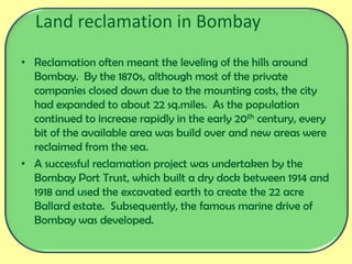 Land reclamation in Bombay
• Reclamation often meant the leveling of the hills around
Bombay. By the 1870s, although most of the private
companies closed down due to the mounting costs, the city
had expanded to about 22 sq.miles. As the population
continued to increase rapidly in the early 20th century, every
bit of the available area was build over and new areas were
reclaimed from the sea.
• A successful reclamation project was undertaken by the
Bombay Port Trust, which built a dry dock between 1914 and
1918 and used the excavated earth to create the 22 acre
Ballard estate. Subsequently, the famous marine drive of
Bombay was developed.
 
