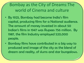 Bombay as the City of Dreams:The
world of Cinema and culture
• By 1925, Bombay had become India’s film
capital, producing films for a National audience.
The amount of money invested in about 50
Indian’s films in 1947 was Rupees 756 million. By
1987, the film Industry employed 520,000
people.
• Bombay films have contributed in a big way to
produced and image of the city as the blend of
dream and reality, of slums and star bungalows.
 
