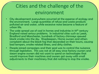 Cities and the challenge of the
environment
• City development everywhere occurred at the expense of ecology and
the environment. Large quantities of refuse and waste products
polluted air and water, while excessive noise became a feature of
urban life.
• The wide spread use of coal in homes and industries in 19th century
England raised serious problems. In industrial cities such as Leeds,
Bradford and Manchester, hundreds of factory chimneys spewed
black smoke into the sky. Shopkeepers, Home owners and others
complaint about the black fog that descended on their towns, causing
bad tempers, smoke related illness, and dirty clothes.
• People joined campaigns and their goal was to control the nuisance
through legislation. This was not at all easy since factory owners and
steam engine owners did not want to spend on technologies that
would improve their machines and owners got away with small
adjustments to their machinery that did nothing to stop the smoke.
 