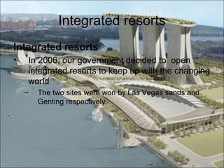 Integrated resorts
Integrated resorts
•   In 2006, our government decided to open
    integrated resorts to keep up with the changing
    world
    –   The two sites were won by Las Vegas sands and
        Genting respectively
 