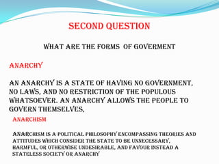 SecondQuestionWhat are theforms  of govermentanarchyAn anarchy is a state of having no government, no laws, and no restriction of the populous whatsoever. An anarchy allows the people to govern themselves,AnarchismAnarchism is a political philosophyencompassing theories and attitudeswhich consider the state to be unnecessary, harmful, or otherwise undesirable, and favour instead a stateless societyor anarchy