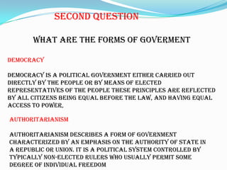 SecondquestionWhat are theforms of govermentDemocracydemocracy is a political government either carried out directly by the people or by means of elected representatives of the people These principles are reflected by all citizens being equal before the law, and having equal access to power,authoritarianismAuthoritarianism describes a form of government characterized by an emphasis on the authority of state in a republic or union. It is a political system controlled by typically non-elected rulers who usually permit some degree of individual freedom