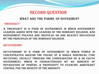 SecondquestionWhat are theforms  of govermentTHEOCRACYA theocracy is a form of government in which government leaders agree with the leaders of the dominant religion, and government policies are identical or are heavily influenced by the principles of the dominant religion.DICTATORSHIPDictatorship is a form of government in which power is concentrated around the figure of a single individual (the dictator), usually through the consolidation of a de facto government, which is characterized by an absence of separation of powers, a propensity to exercise arbitrary control for the benefit of the minority