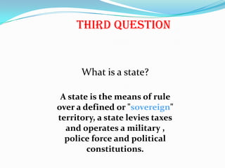 Third QuestionWhat is a state?A state is the means of rule over a defined or "sovereign" territory, a state levies taxes and operates a military , police force and political constitutions.  