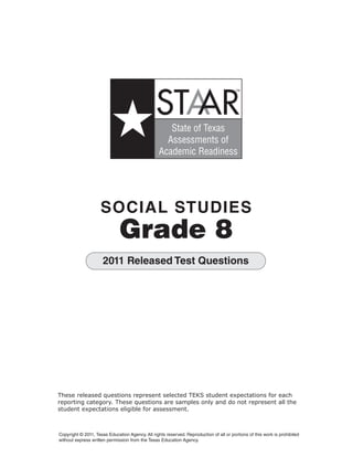 STAAR
                                                                                         TM




                                                     State of Texas
                                                    Assessments of
                                                  Academic Readiness




                     SOCIAL STUDIES

                              Grade 8

                      2011 Released Test Questions




These released questions represent selected TEKS student expectations for each
reporting category. These questions are samples only and do not represent all the
student expectations eligible for assessment.



Copyright © 2011, Texas Education Agency. All rights reserved. Reproduction of all or portions of this work is prohibited
without express written permission from the Texas Education Agency.
 
