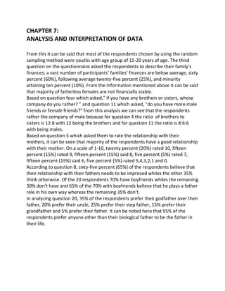 CHAPTER 7:
ANALYSIS AND INTERPRETATION OF DATA

From this it can be said that most of the respondents chosen by using the random
sampling method were youths with age group of 15-20 years of age. The third
question on the questionnaire asked the respondents to describe their family’s
finances; a vast number of participants’ families’ finances are below average, sixty
percent (60%), following average twenty-five percent (25%), and minority
attaining ten percent (10%). From the information mentioned above it can be said
that majority of fatherless females are not financially stable.
Based on question four which asked,” if you have any brothers or sisters, whose
company do you rather? ” and question 11 which asked, ”do you have more male
friends or female friends?” from this analysis we can see that the respondents
rather the company of male because for question 4 the ratio of brothers to
sisters is 12:8 with 12 being the brothers and for question 11 the ratio is 8:6:6
with being males.
Based on question 5 which asked them to rate the relationship with their
mothers, it can be seen that majority of the respondents have a good relationship
with their mother. On a scale of 1-10, twenty percent (20%) rated 10, fifteen
percent (15%) rated 9, fifteen percent (15%) said 8, five percent (5%) rated 7,
fifteen percent (15%) said 6, five percent (5%) rated 5,4,3,2,1 and 0.
According to question 8, sixty-five percent (65%) of the respondents believe that
their relationship with their fathers needs to be improved whiles the other 35%
think otherwise. Of the 20 respondents 70% have boyfriends whiles the remaining
30% don’t have and 65% of the 70% with boyfriends believe that he plays a father
role in his own way whereas the remaining 35% don’t.
In analyzing question 20, 35% of the respondents prefer their godfather over their
father, 20% prefer their uncle, 25% prefer their step father, 15% prefer their
grandfather and 5% prefer their father. It can be noted here that 95% of the
respondents prefer anyone other than their biological father to be the father in
their life.
 