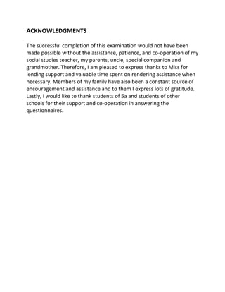 ACKNOWLEDGMENTS

The successful completion of this examination would not have been
made possible without the assistance, patience, and co-operation of my
social studies teacher, my parents, uncle, special companion and
grandmother. Therefore, I am pleased to express thanks to Miss for
lending support and valuable time spent on rendering assistance when
necessary. Members of my family have also been a constant source of
encouragement and assistance and to them I express lots of gratitude.
Lastly, I would like to thank students of 5a and students of other
schools for their support and co-operation in answering the
questionnaires.
 