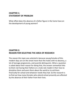 CHAPTER 1:
STATEMENT OF PROBLEM

What effect does the absence of a father figure in the home have on
the development of young women?




CHAPTER 2:
REASON FOR SELECTING THE AREA OF RESEARCH

The reason this topic was selected is because young females of this
modern days are on the street more than the males with no decency, a
lot of teenage pregnancies, and juvenile delinquents. When a question
is asked about their reason for doing that, the answer somewhat links
to them not having their fathers or a male role model in their lives to
discipline them and warn them about the world or to aid them
financially for school and whatever needs they had. So the research is
to find out how many females who attend school presently are affected
by the absence of their father from their lives.
 