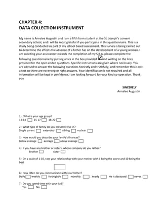 CHAPTER 4:
DATA COLLECTION INSTRUMENT

My name is Annalee Augustin and I am a fifth form student at the St. Joseph’s convent
secondary school, and I will be most grateful if you participate in this questionnaire. This is a
study being conducted as part of my school based assessment. This survey is being carried out
to determine the effects the absence of a father has on the development of a young woman. I
am soliciting your assistance towards the completion of my S.B.A. please complete the
following questionnaire by putting a tick in the box provided     and writing on the lines
provided for the open ended questions. Specific instructions are given where necessary. You
are advised to answer the following questions honestly and truthfully, and remember this is not
a test so there are no wrong or right answers. Your identification is not required and all
information will be kept in confidence. I am looking forward for your kind co-operation. Thank
you

                                                                                     SINCERELY
                                                                                  Annalee Augustin




1) What is your age group?
12-14       15-17      18-20

2) What type of family do you presently live in?
Single parent      extended        sibling       nuclear

3) How would you describe your family’s finances?
Below average     average        above average

4) If you have any brother or sisters, whose company do you rather?
         Brother             sister

5) On a scale of 1-10, rate your relationship with your mother with 1 being the worst and 10 being the
best


6) How often do you communicate with your father?
Daily    weekly       fortnightly      monthly               Yearly        He is deceased        never

7) Do you spend time with your dad?
   Yes       No
 