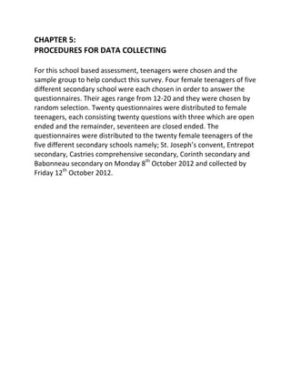 CHAPTER 5:
PROCEDURES FOR DATA COLLECTING

For this school based assessment, teenagers were chosen and the
sample group to help conduct this survey. Four female teenagers of five
different secondary school were each chosen in order to answer the
questionnaires. Their ages range from 12-20 and they were chosen by
random selection. Twenty questionnaires were distributed to female
teenagers, each consisting twenty questions with three which are open
ended and the remainder, seventeen are closed ended. The
questionnaires were distributed to the twenty female teenagers of the
five different secondary schools namely; St. Joseph’s convent, Entrepot
secondary, Castries comprehensive secondary, Corinth secondary and
Babonneau secondary on Monday 8th October 2012 and collected by
Friday 12th October 2012.
 
