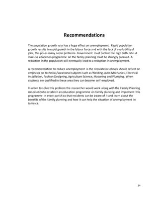 Recommendations
The population growth rate has a huge effect on unemployment. Rapid population
growth results in rapid growth in the labour force and with the lack of availability of
jobs, this poses many social problems. Government must control the high birth rate. A
massive education programme on the family planning must be strongly pursued. A
reduction in the population will eventually lead to a reduction in unemployment.
A recommendation to reduce unemployment is the circulate in schools should reflect on
emphasis on technical/vocational subjects such as Welding, Auto-Mechanics, Electrical
Installation, Fashion Designing, Agriculture Science, Masoning and Plumbing. When
students are qualified in these area they can become self-employed.
In order to solve this problem the researcher would work along with the Family Planning
Association to establish an education programme on family planning and implement this
programme in every parish so that residents can be aware of it and learn about the
benefits of the family planning and how it can help the situation of unemployment in
Jamaica.
14
 