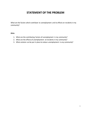 STATEMENT OF THE PROBLEM
What are the factors which contribute to unemployment and its effects on residents in my
community?
Aims
1. What are the contributing factors of unemployment in my community?
2. What are the effects of unemployment on residents in my community?
3. What solution can be put in place to reduce unemployment in any community?
1
 
