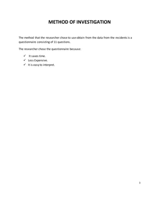METHOD OF INVESTIGATION
The method that the researcher chose to use obtain from the data from the residents is a
questionnaire consisting of 11 questions.
The researcher chose the questionnaire because:
 It saves time.
 Less Expensive.
 It is easy to interpret.
3
 