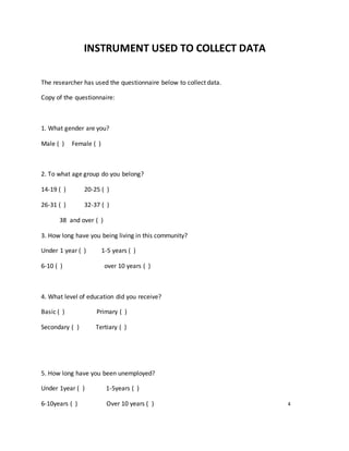 INSTRUMENT USED TO COLLECT DATA
The researcher has used the questionnaire below to collect data.
Copy of the questionnaire:
1. What gender are you?
Male ( ) Female ( )
2. To what age group do you belong?
14-19 ( ) 20-25 ( )
26-31 ( ) 32-37 ( )
38 and over ( )
3. How long have you being living in this community?
Under 1 year ( ) 1-5 years ( )
6-10 ( ) over 10 years ( )
4. What level of education did you receive?
Basic ( ) Primary ( )
Secondary ( ) Tertiary ( )
5. How long have you been unemployed?
Under 1year ( ) 1-5years ( )
6-10years ( ) Over 10 years ( ) 4
 