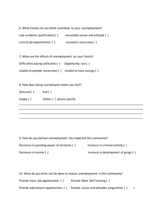 6. What Factors do you think contribute to your unemployment?
Low academic qualification ( ) unsuitable values and attitude ( )
Lack of job opportunities ( ) economic recessions ( )
7. What are the effects of unemployment on your family?
Difficulties paying utility bills ( ) Opportunity lost ( )
Unable to provide necessities ( ) Unable to have savings ( )
8. How does being unemployed makes you feel?
Stressed ( ) Sad ( )
Happy ( ) Others ( ) please specify
______________________________________________________________________________
______________________________________________________________________________
______________________________________________________________________________
______________________________________________________________________________
9. How do you believe unemployment has impacted this community?
Decrease in spending power of residents ( ) Increase in criminal activity ( )
Decrease in income ( ) Increase in development of gangs ( )
10. What do you think can be done to reduce unemployment in this community?
Provide more job opportunities ( ) Provide More Skill Training ( )
Provide educational opportunities ( ) Provide values and attitudes programme ( ) 5
 