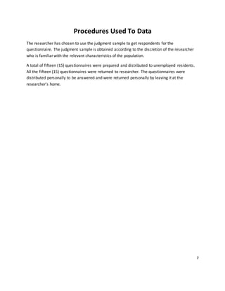 Procedures Used To Data
The researcher has chosen to use the judgment sample to get respondents for the
questionnaire. The judgment sample is obtained according to the discretion of the researcher
who is familiar with the relevant characteristics of the population.
A total of fifteen (15) questionnaires were prepared and distributed to unemployed residents.
All the fifteen (15) questionnaires were returned to researcher. The questionnaires were
distributed personally to be answered and were returned personally by leaving it at the
researcher’s home.
7
 