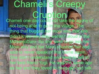 Chameli’s Creepy CruptionChameli one day could not take the agony of not being able to go in the village. The thing that bugged her most was that she didn’t know why they weren’t aloud in the MohenjoDaro. So she went to go ask her Mom why and her Mom shushed her and said to never speak of that name again. She didn’t understand and went to talk to her best friend Yogi. He was the same age as her and they loved to hang out and talk.   