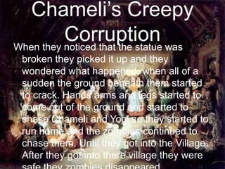 Chameli’s Creepy CorruptionWhen they noticed that the statue was broken they picked it up and they wondered what happened, when all of a sudden the ground beneath them started to crack. Hands arms and legs started to come out of the ground and started to chase Chameli and Yogi so they started to run home and the zombies continued to chase them. Until they got into the Village. After they got into there village they were safe they zombies disappeared.