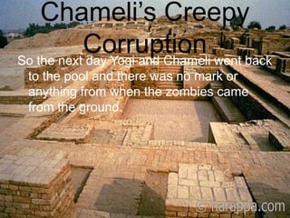 Chameli’s Creepy CorruptionSo the next day Yogi and Chameli went back to the pool and there was no mark or anything from when the zombies came from the ground.