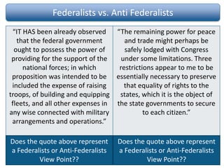 Federalists vs. Anti Federalists
“IT HAS been already observed
that the federal government
ought to possess the power of
providing for the support of the
national forces; in which
proposition was intended to be
included the expense of raising
troops, of building and equipping
fleets, and all other expenses in
any wise connected with military
arrangements and operations.”
“The remaining power for peace
and trade might perhaps be
safely lodged with Congress
under some limitations. Three
restrictions appear to me to be
essentially necessary to preserve
that equality of rights to the
states, which it is the object of
the state governments to secure
to each citizen.”
Excerpt from Federalist Paper #30
Alexander Hamilton, published Friday,
December 28, 1787
Excerpt from Anti Federalist Paper #11
Alexander Hamilton, published 1787
Does the quote above represent
a Federalists or Anti-Federalists
View Point??
Does the quote above represent
a Federalists or Anti-Federalists
View Point??
 