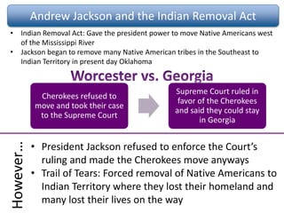 Andrew Jackson and the Indian Removal Act
• Indian Removal Act: Gave the president power to move Native Americans west
of the Mississippi River
• Jackson began to remove many Native American tribes in the Southeast to
Indian Territory in present day Oklahoma
Cherokees refused to
move and took their case
to the Supreme Court
Supreme Court ruled in
favor of the Cherokees
and said they could stay
in Georgia
However…
• President Jackson refused to enforce the Court’s
ruling and made the Cherokees move anyways
• Trail of Tears: Forced removal of Native Americans to
Indian Territory where they lost their homeland and
many lost their lives on the way
 