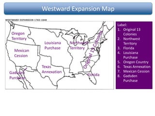 Westward Expansion Map
Label:
1. Original 13
Colonies
2. Northwest
Territory
3. Florida
4. Louisiana
Purchase
5. Oregon Country
6. Texas Annexation
7. Mexican Cession
8. Gadsden
Purchase
Northwest
Territory
Florida
Louisiana
Purchase
Oregon
Territory
Texas
Annexation
Mexican
Cession
Gadsden
Purchase
 