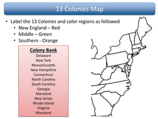 13 Colonies Map
• Label the 13 Colonies and color regions as followed
• New England – Red
• Middle – Green
• Southern - Orange
Colony Bank
Delaware
New York
Massachusetts
New Hampshire
Connecticut
North Carolina
South Carolina
Georgia
Maryland
New Jersey
Rhode Island
Virginia
Maryland
 