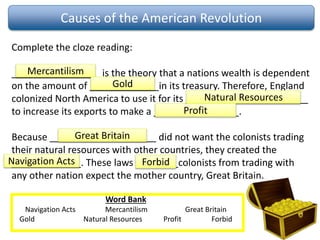 Causes of the American Revolution
Complete the cloze reading:
_________________is the theory that a nations wealth is dependent
on the amount of _____________in its treasury. Therefore, England
colonized North America to use it for its _______________________
to increase its exports to make a ________________.
Because ____________________ did not want the colonists trading
their natural resources with other countries, they created the
_____________. These laws ________colonists from trading with
any other nation expect the mother country, Great Britain.
Word Bank
Navigation Acts Mercantilism Great Britain
Gold Natural Resources Profit Forbid
Mercantilism
Gold
Natural Resources
Profit
Great Britain
Navigation Acts Forbid
 