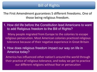 Bill of Rights
The First Amendment guarantees 5 different freedoms. One of
those being religious freedom.
1. How did life before the Constitution lead Americans to want
to add Religious freedom to the Bill of Rights?
1. How does religious freedom impact our way on life in
America today?
Many people migrated from Europe to the colonies to escape
religious persecution. Most American colonies practiced religious
tolerance because of their negative experience in Great Britain
America has influenced other nation’s around the world through
their practice of religious tolerance, and today we get to practice
our different religions without fear or persecution
 