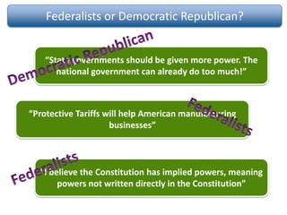 Federalists or Democratic Republican?
“State governments should be given more power. The
national government can already do too much!”
“Protective Tariffs will help American manufacturing
businesses”
“I believe the Constitution has implied powers, meaning
powers not written directly in the Constitution”
 