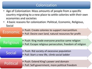 Colonization
• Age of Colonization: Mass amounts of people from a specific
country migrating to a new place to settle colonies with their own
economies and societies
• 4 basic reasons for colonization: Political, Economic, Religious,
Social
• Push: Create colonies to support mercantilism
• Pull: Desire own land, natural resources for profitEconomic
• Push: King made everyone practice same religion
• Pull: Escape religious persecution, freedom of religionReligious
• Push: Rid society of excessive population
• Pull: Start a new life, climb social ladderSocial
• Push: Extend King’s power and domain
• Pull: Self-government, more political freedomPolitical
 