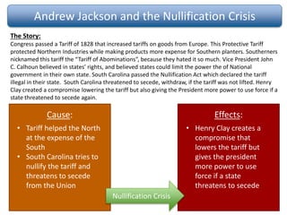 Andrew Jackson and the Nullification Crisis
The Story:
Congress passed a Tariff of 1828 that increased tariffs on goods from Europe. This Protective Tariff
protected Northern Industries while making products more expense for Southern planters. Southerners
nicknamed this tariff the “Tariff of Abominations”, because they hated it so much. Vice President John
C. Calhoun believed in states’ rights, and believed states could limit the power the of National
government in their own state. South Carolina passed the Nullification Act which declared the tariff
illegal in their state. South Carolina threatened to secede, withdraw, if the tariff was not lifted. Henry
Clay created a compromise lowering the tariff but also giving the President more power to use force if a
state threatened to secede again.
Cause: Effects:
Nullification Crisis
• Tariff helped the North
at the expense of the
South
• South Carolina tries to
nullify the tariff and
threatens to secede
from the Union
• Henry Clay creates a
compromise that
lowers the tariff but
gives the president
more power to use
force if a state
threatens to secede
 