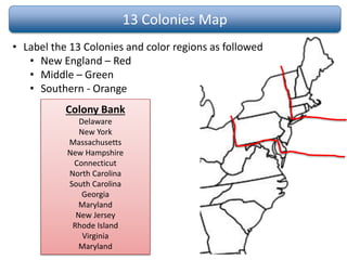 13 Colonies Map
• Label the 13 Colonies and color regions as followed
• New England – Red
• Middle – Green
• Southern - Orange
Colony Bank
Delaware
New York
Massachusetts
New Hampshire
Connecticut
North Carolina
South Carolina
Georgia
Maryland
New Jersey
Rhode Island
Virginia
Maryland
 
