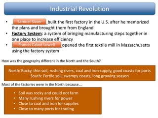 Industrial Revolution
• _______________built the first factory in the U.S. after he memorized
the plans and brought them from England
• Factory System: a system of bringing manufacturing steps together in
one place to increase efficiency
• _____________________opened the first textile mill in Massachusetts
using the factory system
Francis Cabot Lowell
Samuel Slater
North: Rocky, thin soil, rushing rivers, coal and iron supply, good coasts for ports
South: Fertile soil, swampy coasts, long growing season
• Soil was rocky and could not farm
• Many rushing rivers for power
• Close to coal and iron for supplies
• Close to many ports for trading
How was the geography different in the North and the South?
Most of the factories were in the North because….
 