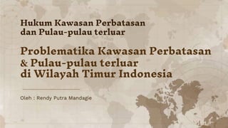 Oleh : Rendy Putra Mandagie
Hukum Kawasan Perbatasan
dan Pulau-pulau terluar
Problematika Kawasan Perbatasan
& Pulau-pulau terluar
di Wilayah Timur Indonesia
 