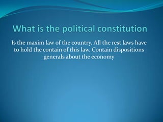 What is the political constitution Is the maxim law of the country. All the rest laws have to hold the contain of this law. Contain dispositions generals about the economy  