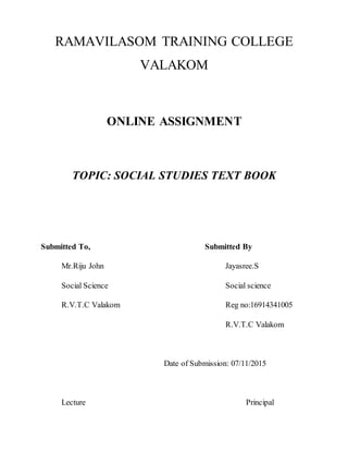 RAMAVILASOM TRAINING COLLEGE
VALAKOM
ONLINE ASSIGNMENT
TOPIC: SOCIAL STUDIES TEXT BOOK
Submitted To, Submitted By
Mr.Riju John Jayasree.S
Social Science Social science
R.V.T.C Valakom Reg no:16914341005
R.V.T.C Valakom
Date of Submission: 07/11/2015
Lecture Principal
 